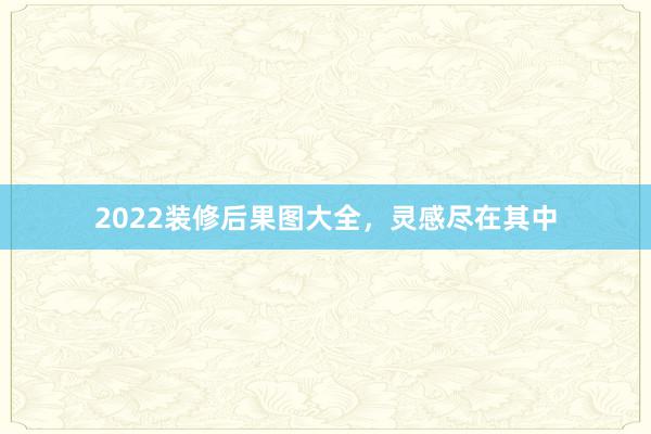 2022装修后果图大全，灵感尽在其中